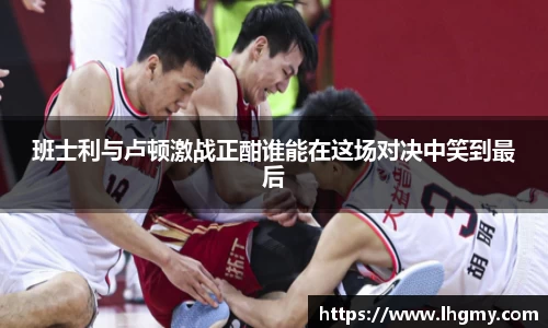 班士利与卢顿激战正酣谁能在这场对决中笑到最后